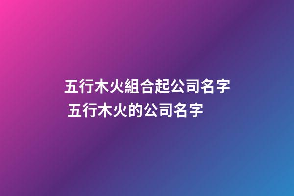 五行木火組合起公司名字 五行木火的公司名字-第1張-公司起名-玄機(jī)派